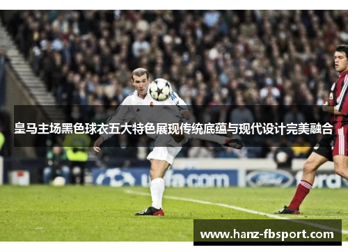 皇马主场黑色球衣五大特色展现传统底蕴与现代设计完美融合