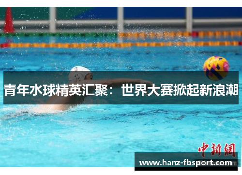 青年水球精英汇聚：世界大赛掀起新浪潮