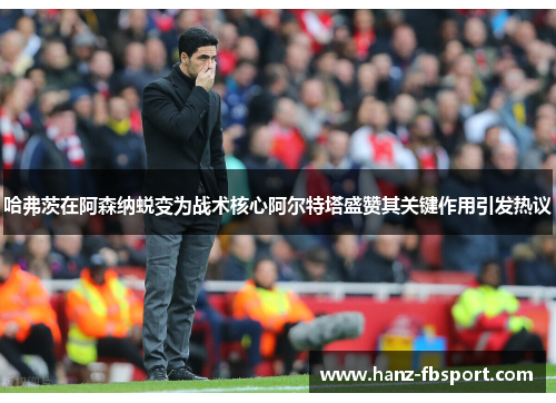 哈弗茨在阿森纳蜕变为战术核心阿尔特塔盛赞其关键作用引发热议